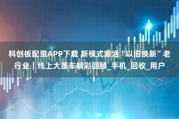 科创板配资APP下载 新模式激活“以旧换新”老行业|线上大篷车精彩回顾_手机_回收_用户