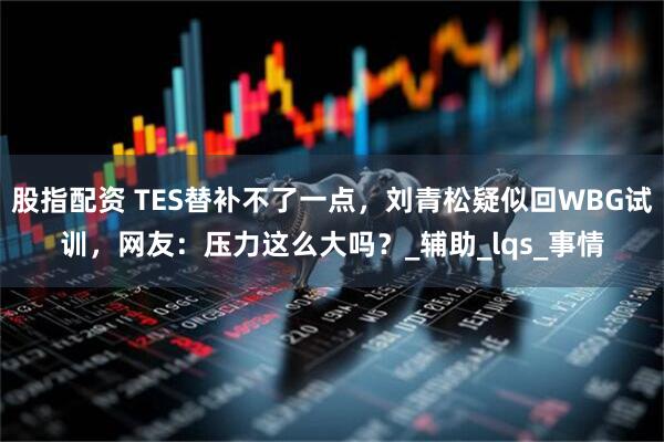 股指配资 TES替补不了一点，刘青松疑似回WBG试训，网友：压力这么大吗？_辅助_lqs_事情
