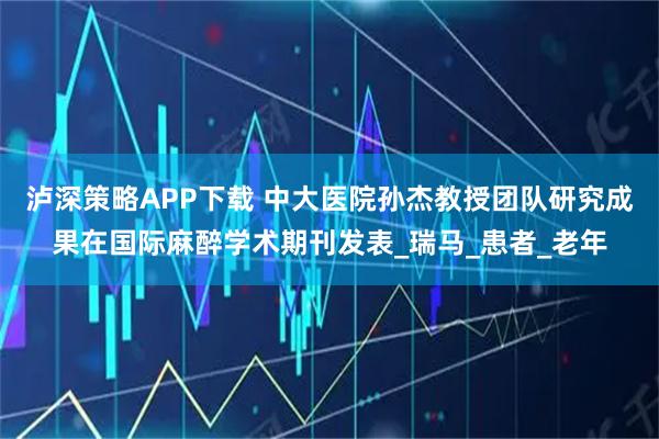 泸深策略APP下载 中大医院孙杰教授团队研究成果在国际麻醉学术期刊发表_瑞马_患者_老年