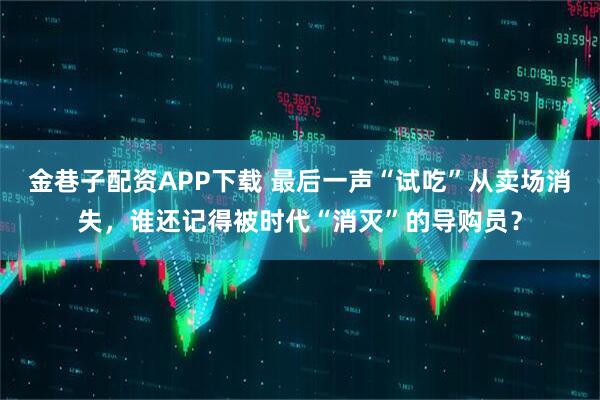 金巷子配资APP下载 最后一声“试吃”从卖场消失，谁还记得被时代“消灭”的导购员？