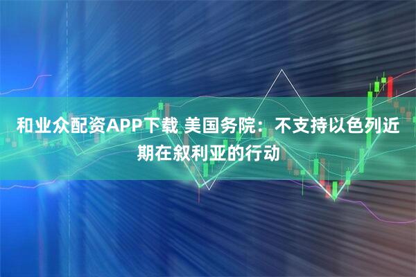 和业众配资APP下载 美国务院：不支持以色列近期在叙利亚的行动