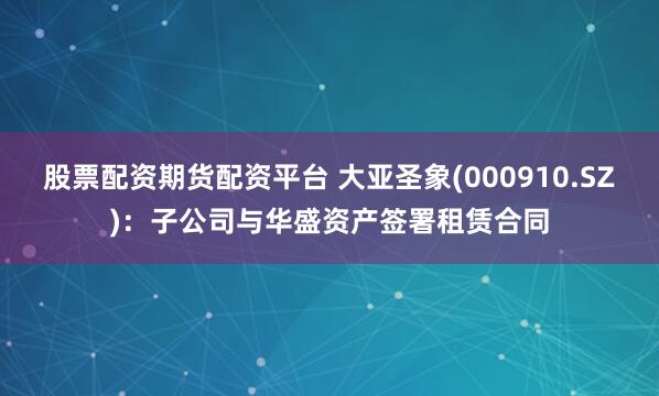 股票配资期货配资平台 大亚圣象(000910.SZ)：子公司与华盛资产签署租赁合同