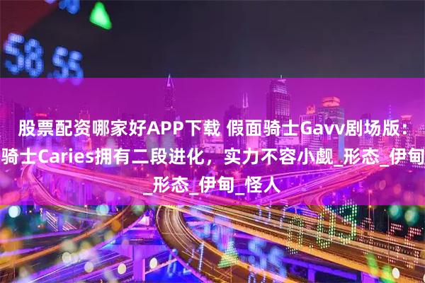 股票配资哪家好APP下载 假面骑士Gavv剧场版：BOSS骑士Caries拥有二段进化，实力不容小觑_形态_伊甸_怪人