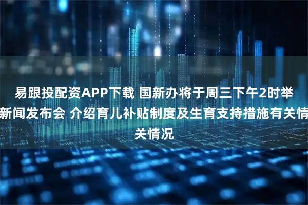 易跟投配资APP下载 国新办将于周三下午2时举行新闻发布会 介绍育儿补贴制度及生育支持措施有关情况