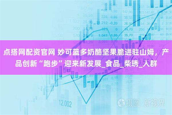 点搭网配资官网 妙可蓝多奶酪坚果脆进驻山姆，产品创新“跑步”迎来新发展_食品_柴琇_人群