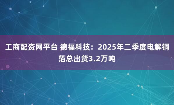 工商配资网平台 德福科技：2025年二季度电解铜箔总出货3.2万吨