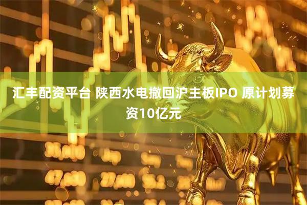 汇丰配资平台 陕西水电撤回沪主板IPO 原计划募资10亿元