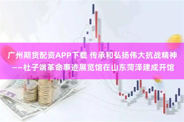 广州期货配资APP下载 传承和弘扬伟大抗战精神 ——杜子端革命事迹展览馆在山东菏泽建成开馆
