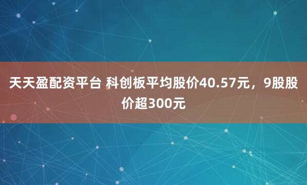 天天盈配资平台 科创板平均股价40.57元，9股股价超300元