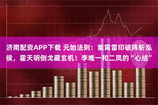 济南配资APP下载 元始法则：紫霄雷印破阵斩泓侯，霍天明倒戈藏玄机！李唯一和二凤的“心结”