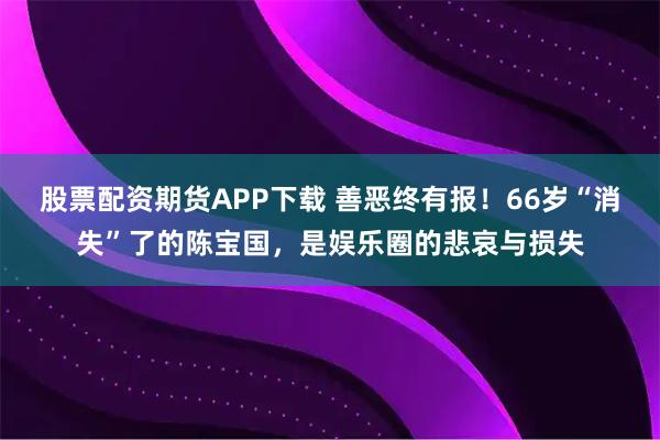 股票配资期货APP下载 善恶终有报！66岁“消失”了的陈宝国，是娱乐圈的悲哀与损失