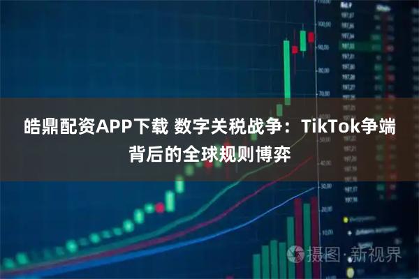 皓鼎配资APP下载 数字关税战争：TikTok争端背后的全球规则博弈