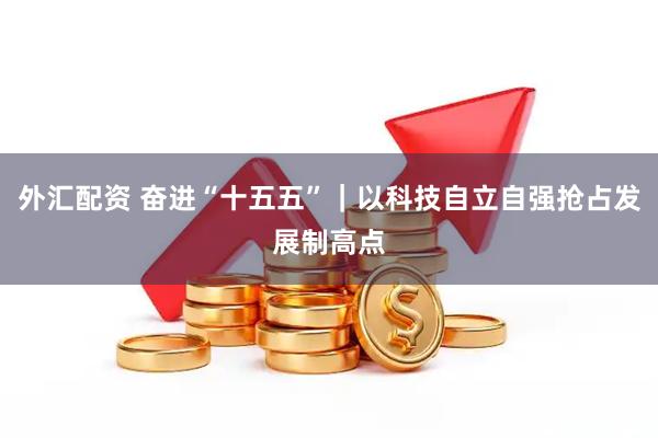 外汇配资 奋进“十五五”｜以科技自立自强抢占发展制高点