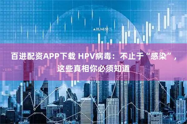 百进配资APP下载 HPV病毒：不止于“感染”，这些真相你必须知道