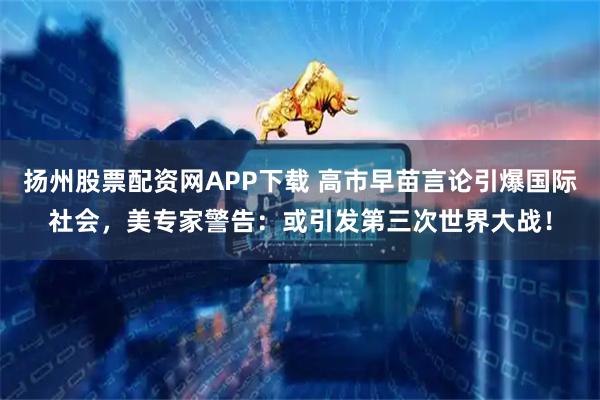 扬州股票配资网APP下载 高市早苗言论引爆国际社会，美专家警告：或引发第三次世界大战！
