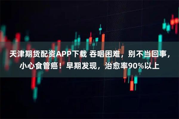 天津期货配资APP下载 吞咽困难，别不当回事，小心食管癌！早期发现，治愈率90%以上