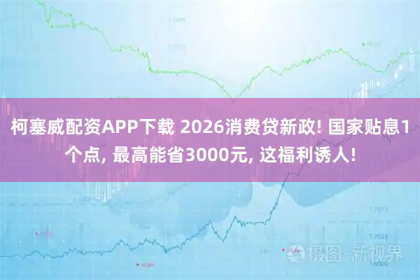 柯塞威配资APP下载 2026消费贷新政! 国家贴息1个点, 最高能省3000元, 这福利诱人!