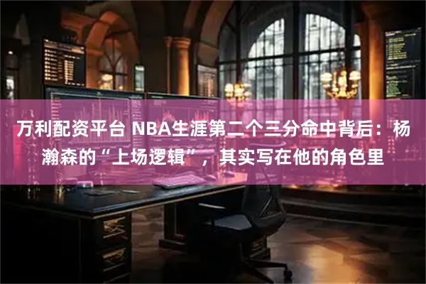 万利配资平台 NBA生涯第二个三分命中背后：杨瀚森的“上场逻辑”，其实写在他的角色里