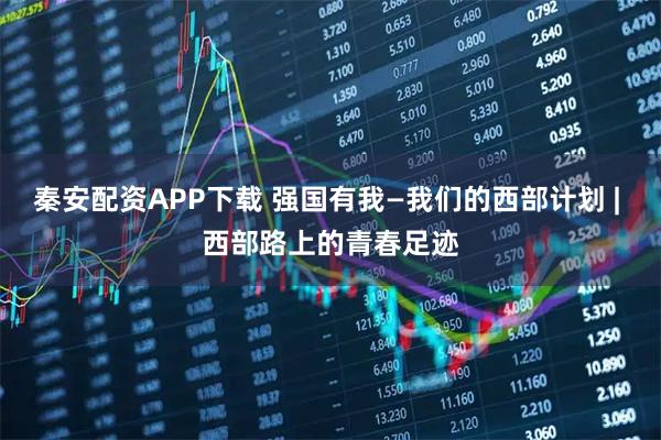 秦安配资APP下载 强国有我—我们的西部计划 | 西部路上的青春足迹