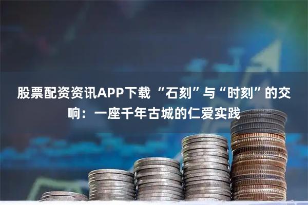 股票配资资讯APP下载 “石刻”与“时刻”的交响：一座千年古城的仁爱实践