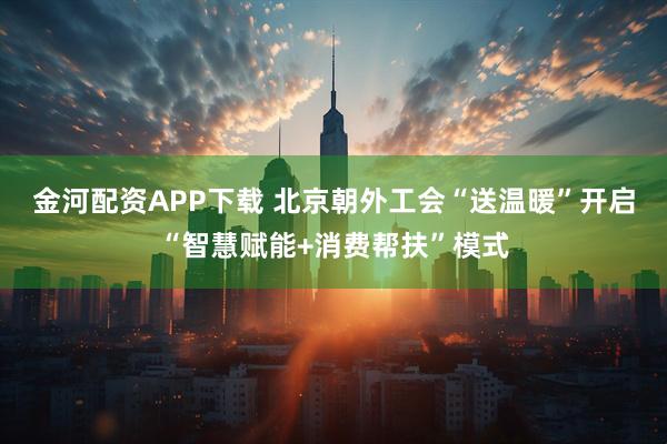 金河配资APP下载 北京朝外工会“送温暖”开启“智慧赋能+消费帮扶”模式