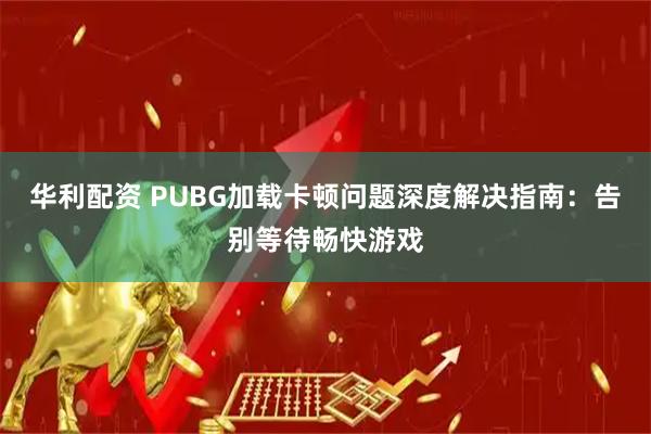 华利配资 PUBG加载卡顿问题深度解决指南：告别等待畅快游戏
