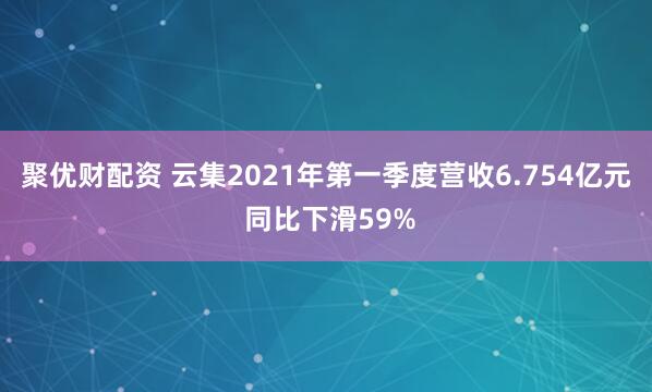 聚优财配资 云集2021年第一季度营收6.754亿元 同比下滑59%