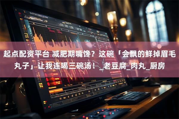 起点配资平台 减肥期嘴馋？这碗「会飘的鲜掉眉毛丸子」让我连喝三碗汤！_老豆腐_肉丸_厨房