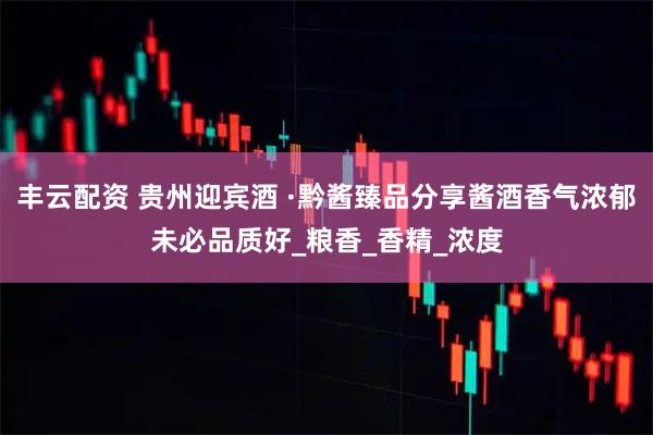 丰云配资 贵州迎宾酒 ·黔酱臻品分享酱酒香气浓郁未必品质好_粮香_香精_浓度
