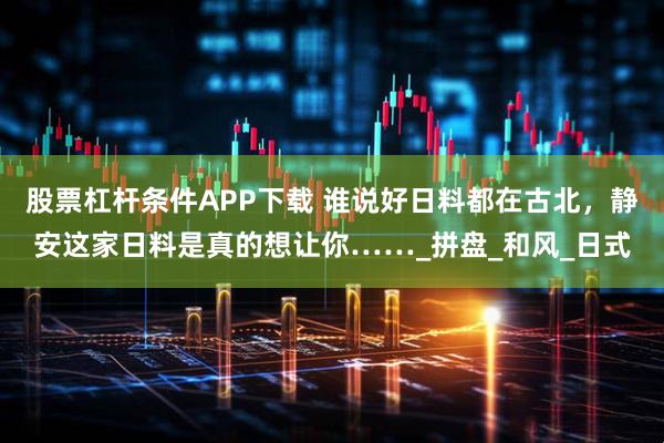 股票杠杆条件APP下载 谁说好日料都在古北，静安这家日料是真的想让你……_拼盘_和风_日式