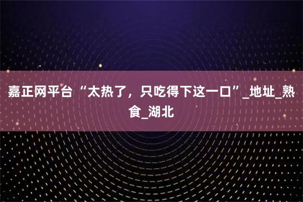 嘉正网平台 “太热了，只吃得下这一口”_地址_熟食_湖北
