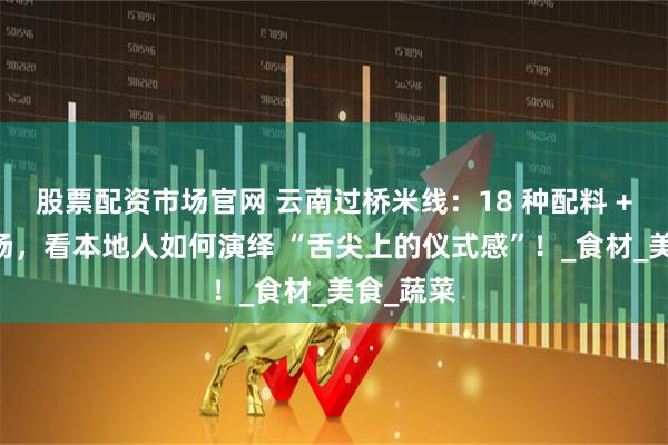 股票配资市场官网 云南过桥米线:18 种配料 + 滚烫鸡汤,看本地人如何演绎 “舌尖上的仪式感”!_食材_美食_蔬菜