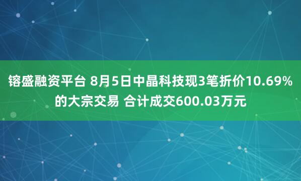 镕盛融资平台 8月5日中晶科技现3笔折价10.69%的大宗交易 合计成交600.03万元