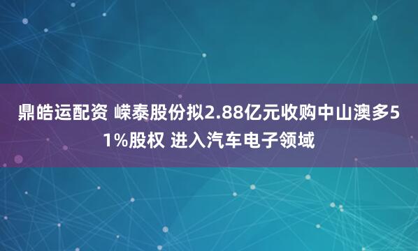 鼎皓运配资 嵘泰股份拟2.88亿元收购中山澳多51%股权 进入汽车电子领域