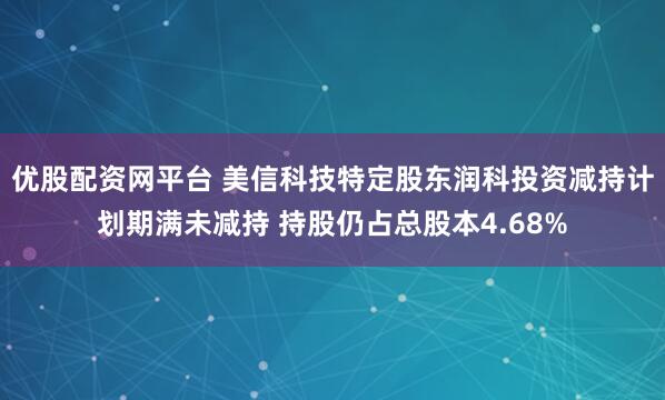 优股配资网平台 美信科技特定股东润科投资减持计划期满未减持 持股仍占总股本4.68%
