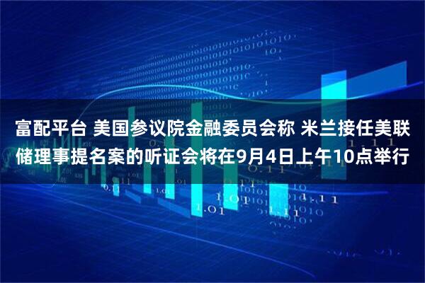 富配平台 美国参议院金融委员会称 米兰接任美联储理事提名案的听证会将在9月4日上午10点举行