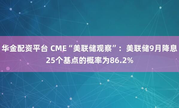 华金配资平台 CME“美联储观察”：美联储9月降息25个基点的概率为86.2%
