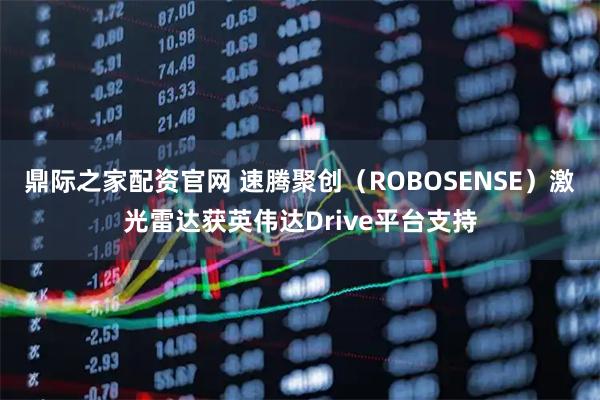 鼎际之家配资官网 速腾聚创（ROBOSENSE）激光雷达获英伟达Drive平台支持